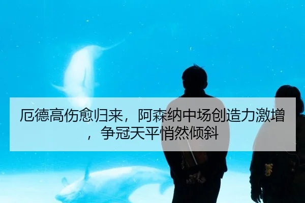 厄德高伤愈归来，阿森纳中场创造力激增，争冠天平悄然倾斜