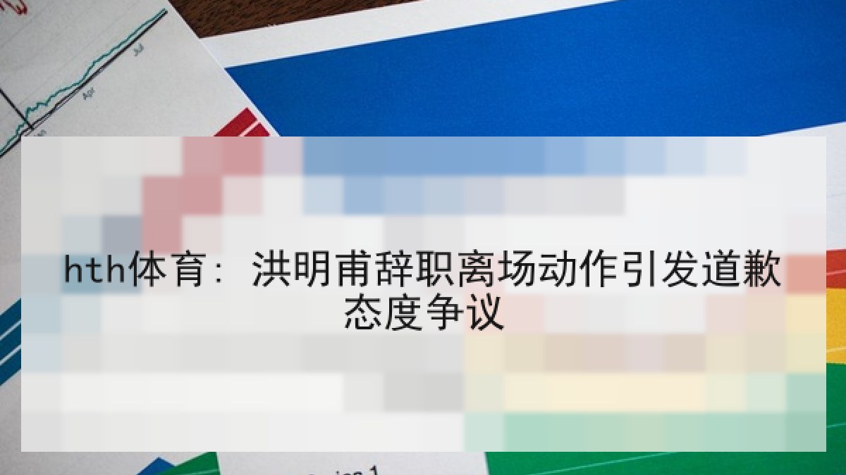 hth体育: 洪明甫辞职离场动作引发道歉态度争议