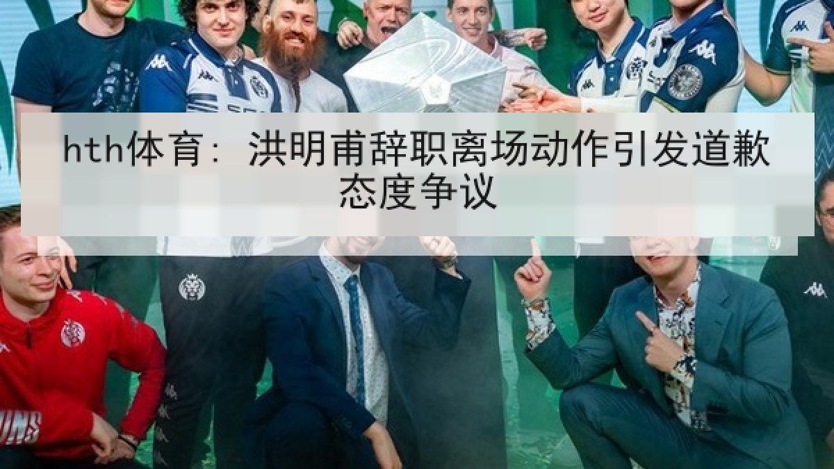 hth体育: 洪明甫辞职离场动作引发道歉态度争议